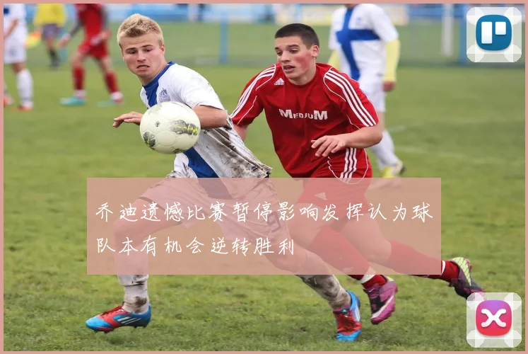 乔迪遗憾比赛暂停影响发挥认为球队本有机会逆转胜利
