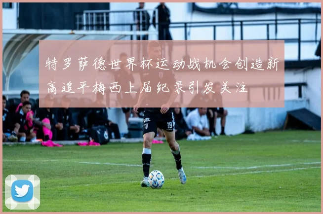 特罗萨德世界杯运动战机会创造新高追平梅西上届纪录引发关注