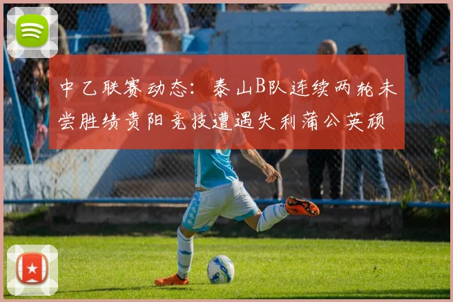 中乙联赛动态：泰山B队连续两轮未尝胜绩贵阳竞技遭遇失利蒲公英顽强战平