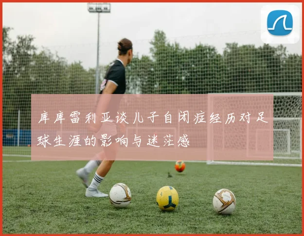 库库雷利亚谈儿子自闭症经历对足球生涯的影响与迷茫感
