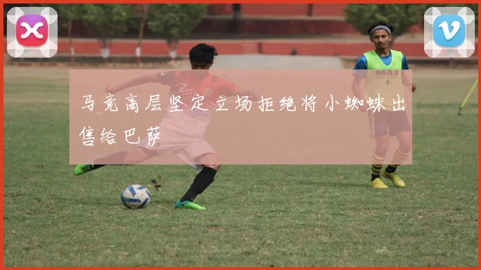 马竞高层坚定立场拒绝将小蜘蛛出售给巴萨