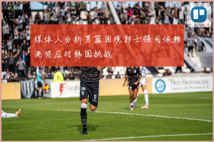 媒体人分析男篮困境郭士强或依赖老将应对韩国挑战