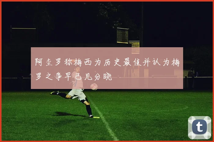阿圭罗称梅西为历史最佳并认为梅罗之争早已见分晓