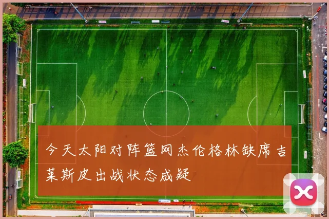 今天太阳对阵篮网杰伦格林缺席吉莱斯皮出战状态成疑