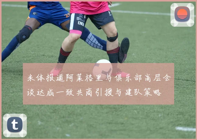 米体报道阿莱格里与俱乐部高层会谈达成一致共商引援与建队策略