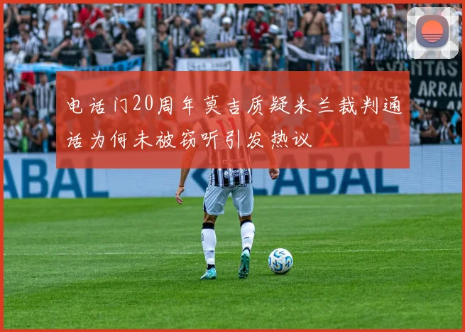 电话门20周年莫吉质疑米兰裁判通话为何未被窃听引发热议