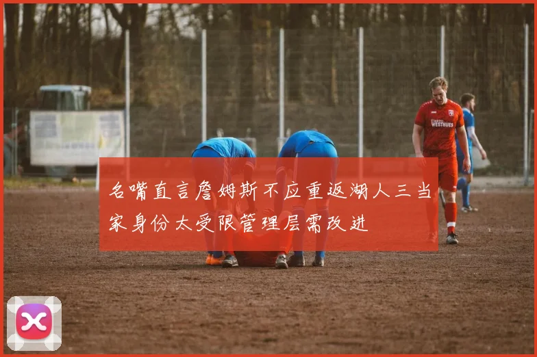 名嘴直言詹姆斯不应重返湖人三当家身份太受限管理层需改进