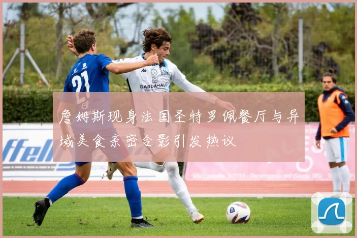 詹姆斯现身法国圣特罗佩餐厅与异域美食亲密合影引发热议