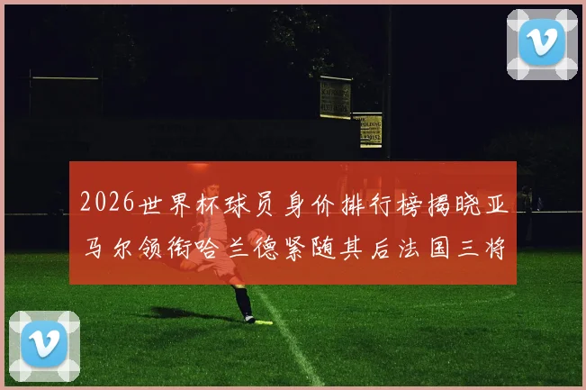 2026世界杯球员身价排行榜揭晓亚马尔领衔哈兰德紧随其后法国三将入围