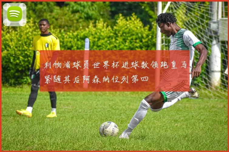 利物浦球员世界杯进球数领跑皇马紧随其后阿森纳位列第四
