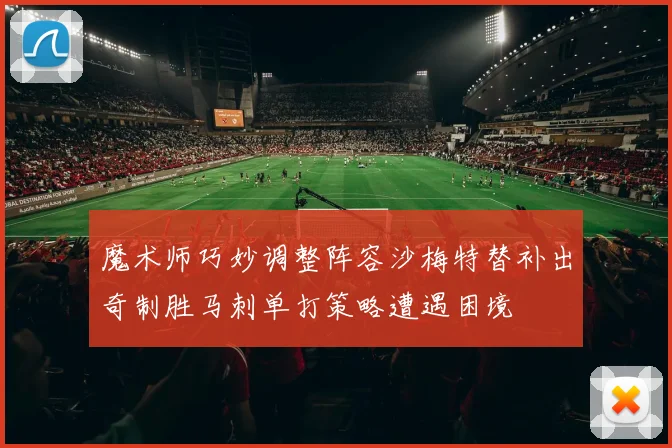 魔术师巧妙调整阵容沙梅特替补出奇制胜马刺单打策略遭遇困境