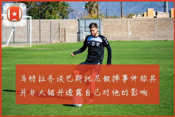 马特拉齐谈巴斯托尼假摔事件称其并非大错并透露自己对他的影响