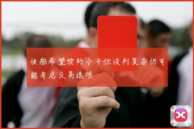 快船希望续约小卡但谈判复杂仍可能考虑交易选项