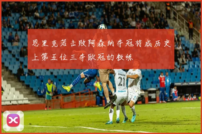 恩里克若击败阿森纳夺冠将成历史上第五位三夺欧冠的教练
