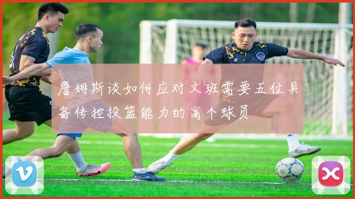 詹姆斯谈如何应对文班需要五位具备传控投篮能力的高个球员