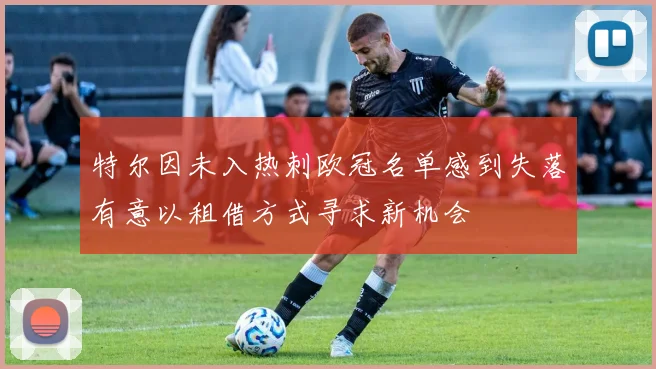 特尔因未入热刺欧冠名单感到失落有意以租借方式寻求新机会