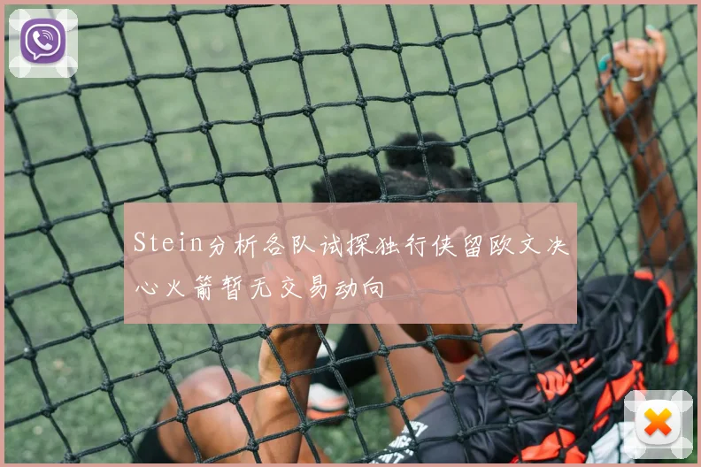 Stein分析各队试探独行侠留欧文决心火箭暂无交易动向