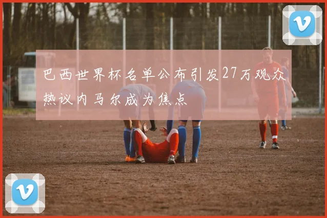 巴西世界杯名单公布引发27万观众热议内马尔成为焦点