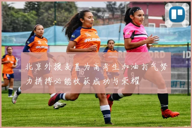 北京外援麦基为高考生加油打气努力拼搏必能收获成功与荣耀