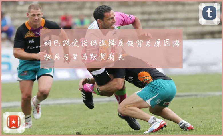姆巴佩受伤仍选择度假背后原因揭秘或与皇马默契有关
